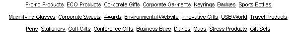 Text Box:  Promo Products  ECO Products  Corporate Gifts  Corporate Garments  Keyrings  Badges  Sports Bottles  Magnifying Glasses  Corporate Sweets  Awards  Environmental Website  Innovative Gifts  USB World  Travel Products  Pens  Stationery  Golf Gifts  Conference Gifts  Business Bags  Diaries  Mugs  Stress Products  Gift Sets